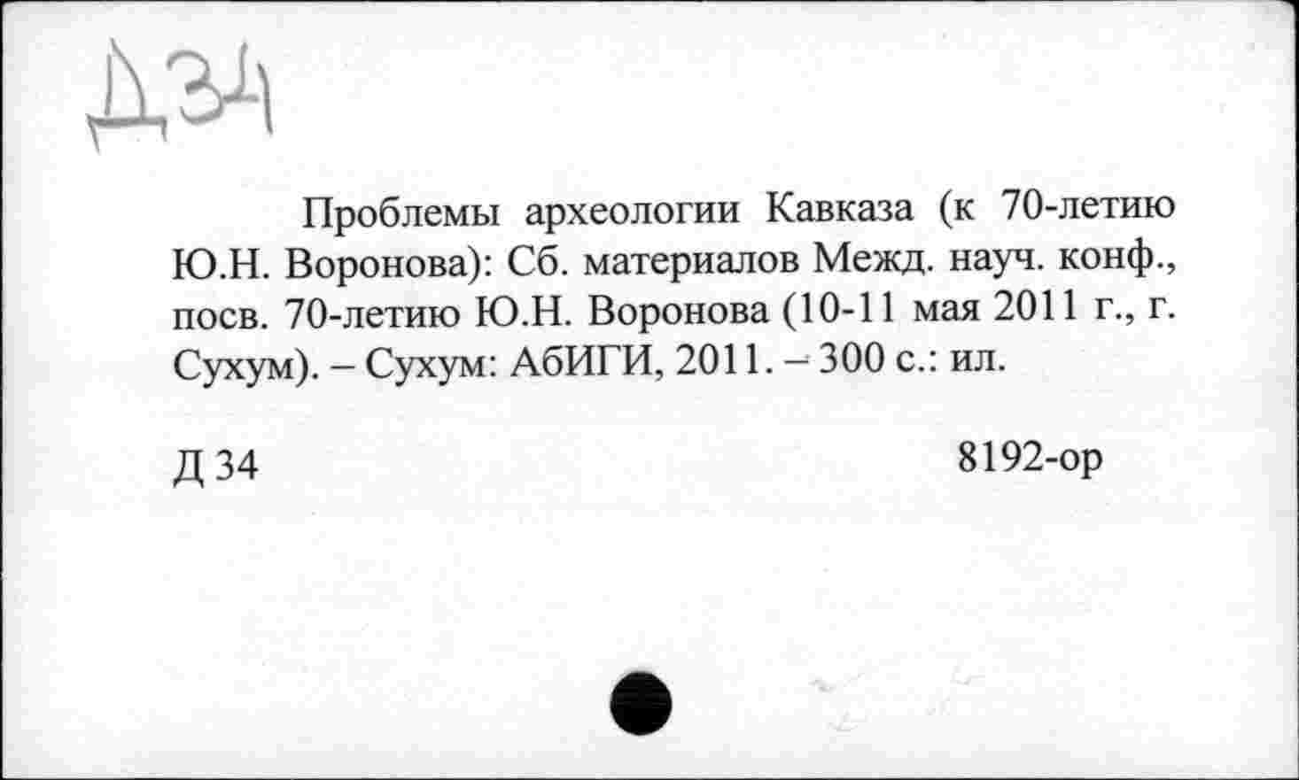 ﻿Проблемы археологии Кавказа (к 70-летию Ю.Н. Воронова): Сб. материалов Межд. науч, конф., поев. 70-летию Ю.Н. Воронова (10-11 мая 2011 г., г. Сухум). — Сухум: АбИГИ, 2011. - 300 с.: ил.
Д 34
8192-ор